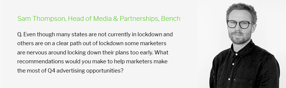Sam Thompson, Head of Media & Partnerships Bench: Q. Even though many states are not currently in lockdown and others are on a clear path out of lockdown some marketers are nervous around locking down their plans too early. What recommendations would you make to help marketers make the most of Q4 advertising opportunities?